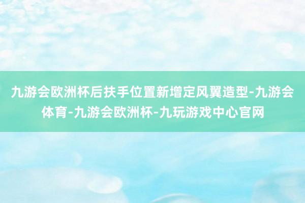 九游会欧洲杯后扶手位置新增定风翼造型-九游会体育-九游会欧洲杯-九玩游戏中心官网