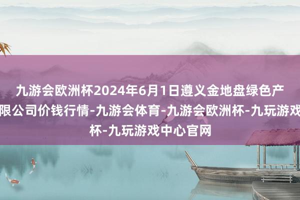 九游会欧洲杯2024年6月1日遵义金地盘绿色产物来往有限公司价钱行情-九游会体育-九游会欧洲杯-九玩游戏中心官网