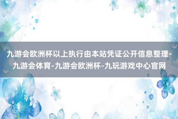 九游会欧洲杯以上执行由本站凭证公开信息整理-九游会体育-九游会欧洲杯-九玩游戏中心官网