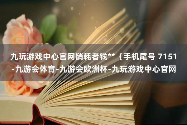 九玩游戏中心官网销耗者钱**（手机尾号 7151-九游会体育-九游会欧洲杯-九玩游戏中心官网