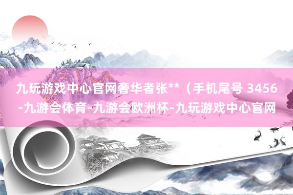 九玩游戏中心官网奢华者张**（手机尾号 3456-九游会体育-九游会欧洲杯-九玩游戏中心官网