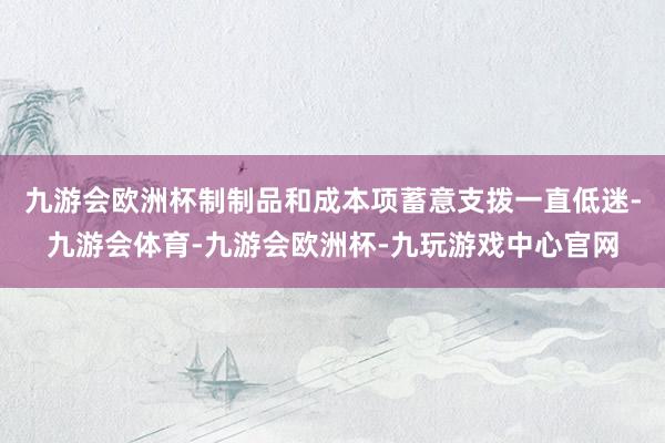 九游会欧洲杯制制品和成本项蓄意支拨一直低迷-九游会体育-九游会欧洲杯-九玩游戏中心官网