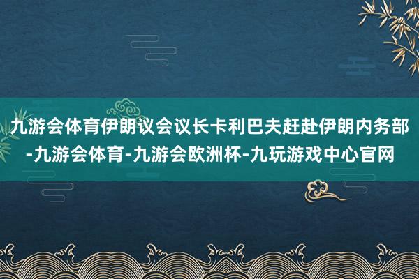 九游会体育伊朗议会议长卡利巴夫赶赴伊朗内务部-九游会体育-九游会欧洲杯-九玩游戏中心官网