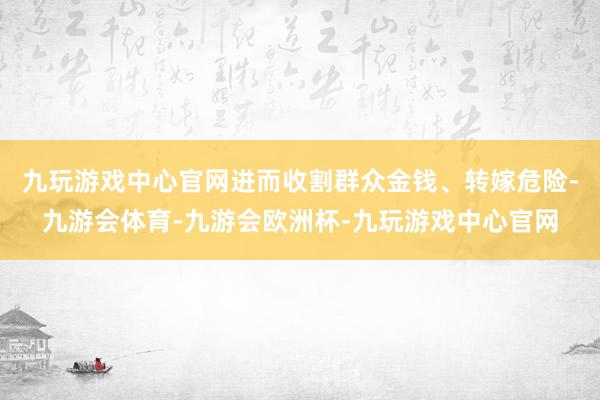 九玩游戏中心官网进而收割群众金钱、转嫁危险-九游会体育-九游会欧洲杯-九玩游戏中心官网