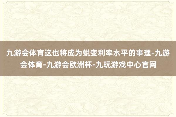 九游会体育这也将成为蜕变利率水平的事理-九游会体育-九游会欧洲杯-九玩游戏中心官网