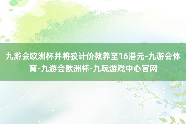 九游会欧洲杯并将狡计价教养至16港元-九游会体育-九游会欧洲杯-九玩游戏中心官网