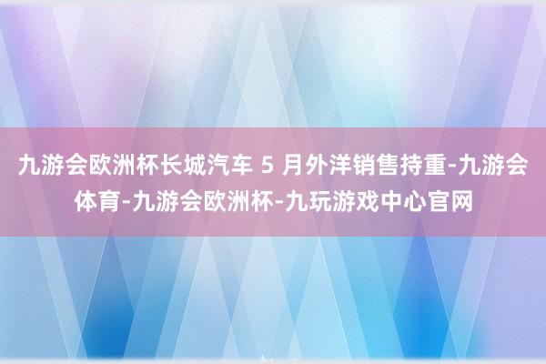 九游会欧洲杯长城汽车 5 月外洋销售持重-九游会体育-九游会欧洲杯-九玩游戏中心官网