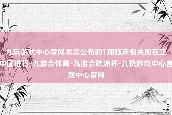 九玩游戏中心官网本次公布的1期临床相关现在正在中国进行-九游会体育-九游会欧洲杯-九玩游戏中心官网