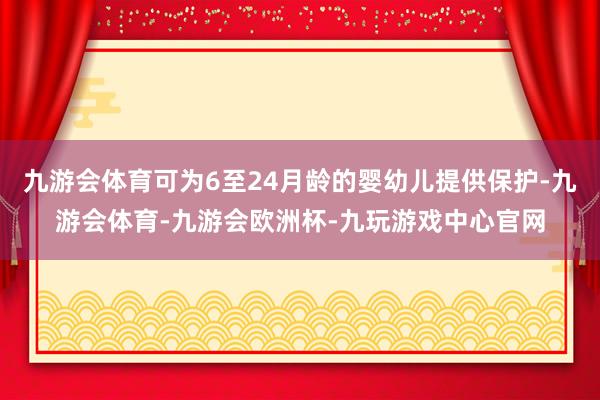 九游会体育可为6至24月龄的婴幼儿提供保护-九游会体育-九游会欧洲杯-九玩游戏中心官网