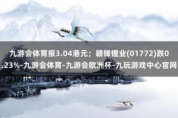 九游会体育报3.04港元；赣锋锂业(01772)跌0.23%-九游会体育-九游会欧洲杯-九玩游戏中心官网