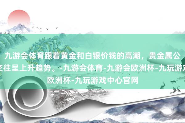 九游会体育跟着黄金和白银价钱的高潮，贵金属公司的股票交往呈上升趋势。-九游会体育-九游会欧洲杯-九玩游戏中心官网