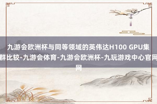 九游会欧洲杯与同等领域的英伟达H100 GPU集群比较-九游会体育-九游会欧洲杯-九玩游戏中心官网