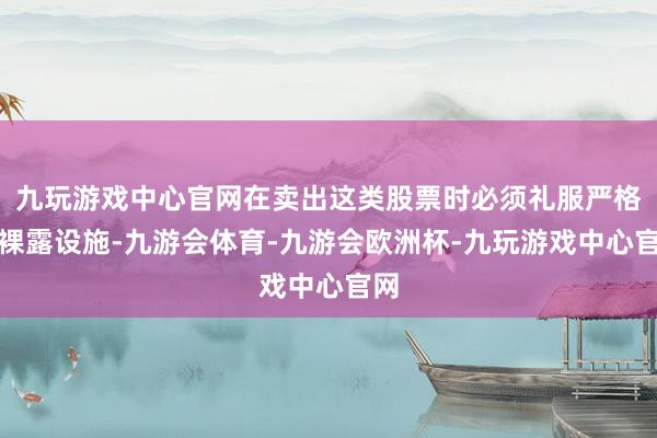 九玩游戏中心官网在卖出这类股票时必须礼服严格的裸露设施-九游会体育-九游会欧洲杯-九玩游戏中心官网