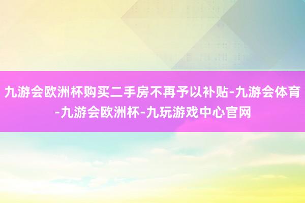 九游会欧洲杯购买二手房不再予以补贴-九游会体育-九游会欧洲杯-九玩游戏中心官网