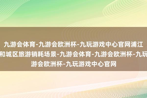 九游会体育-九游会欧洲杯-九玩游戏中心官网浦江中枢岸线资源和城区旅游销耗场景-九游会体育-九游会欧洲杯-九玩游戏中心官网