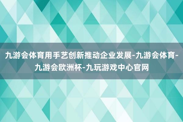 九游会体育用手艺创新推动企业发展-九游会体育-九游会欧洲杯-九玩游戏中心官网