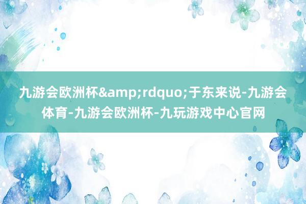 九游会欧洲杯&rdquo;于东来说-九游会体育-九游会欧洲杯-九玩游戏中心官网