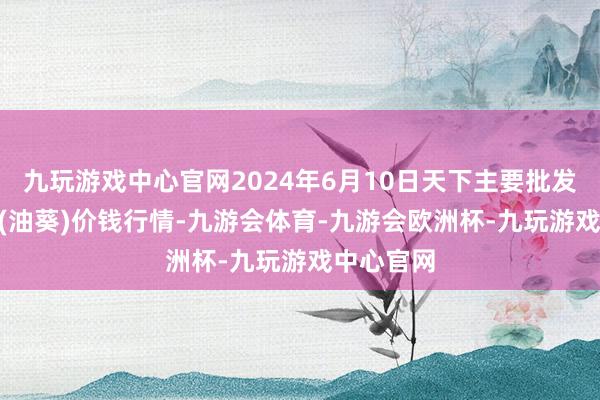 九玩游戏中心官网2024年6月10日天下主要批发阛阓S33(油葵)价钱行情-九游会体育-九游会欧洲杯-九玩游戏中心官网