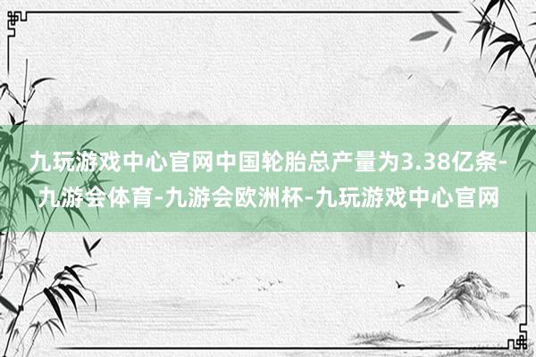 九玩游戏中心官网中国轮胎总产量为3.38亿条-九游会体育-九游会欧洲杯-九玩游戏中心官网