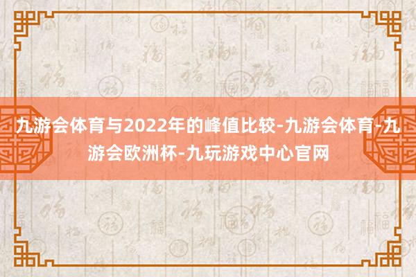 九游会体育与2022年的峰值比较-九游会体育-九游会欧洲杯-九玩游戏中心官网