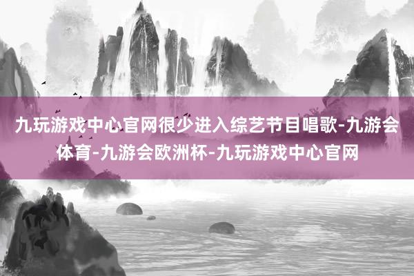 九玩游戏中心官网很少进入综艺节目唱歌-九游会体育-九游会欧洲杯-九玩游戏中心官网