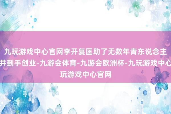 九玩游戏中心官网李开复匡助了无数年青东说念主成长并到手创业-九游会体育-九游会欧洲杯-九玩游戏中心官网