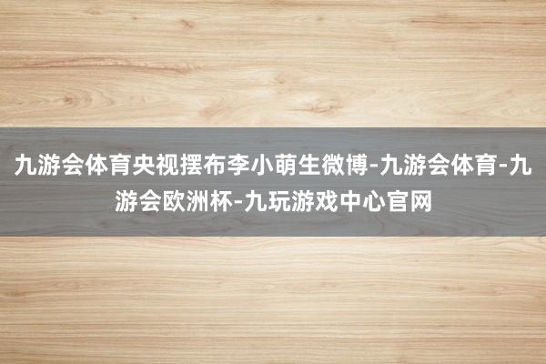 九游会体育央视摆布李小萌生微博-九游会体育-九游会欧洲杯-九玩游戏中心官网