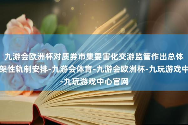 九游会欧洲杯对质券市集要害化交游监管作出总体性、框架性轨制安排-九游会体育-九游会欧洲杯-九玩游戏中心官网