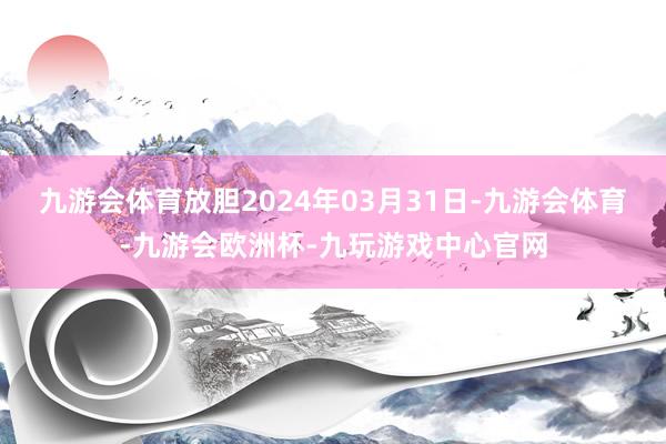 九游会体育放胆2024年03月31日-九游会体育-九游会欧洲杯-九玩游戏中心官网