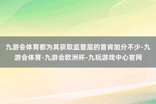 九游会体育都为其获取监管层的首肯加分不少-九游会体育-九游会欧洲杯-九玩游戏中心官网