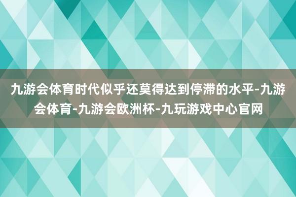 九游会体育时代似乎还莫得达到停滞的水平-九游会体育-九游会欧洲杯-九玩游戏中心官网