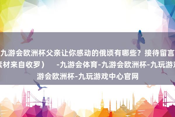 九游会欧洲杯父亲让你感动的俄顷有哪些？接待留言！（部分素材来自收罗）    -九游会体育-九游会欧洲杯-九玩游戏中心官网