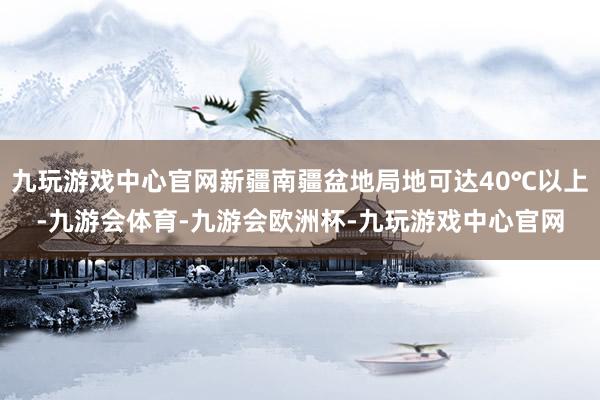 九玩游戏中心官网新疆南疆盆地局地可达40℃以上-九游会体育-九游会欧洲杯-九玩游戏中心官网