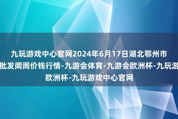 九玩游戏中心官网2024年6月17日湖北鄂州市蟠龙农居品批发阛阓价钱行情-九游会体育-九游会欧洲杯-九玩游戏中心官网