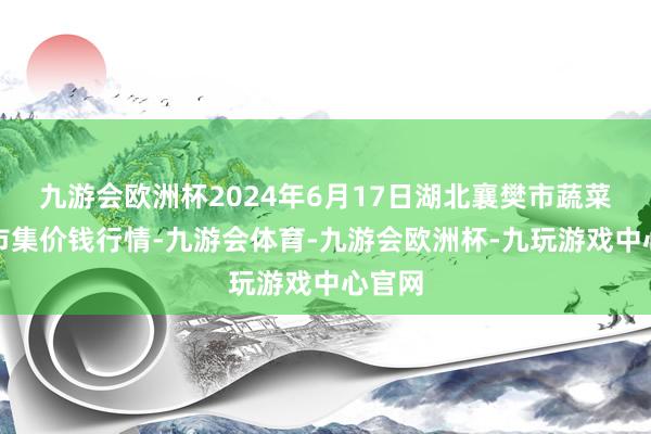 九游会欧洲杯2024年6月17日湖北襄樊市蔬菜批发市集价钱行情-九游会体育-九游会欧洲杯-九玩游戏中心官网