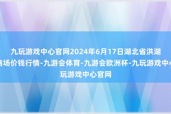 九玩游戏中心官网2024年6月17日湖北省洪湖农贸商场价钱行情-九游会体育-九游会欧洲杯-九玩游戏中心官网