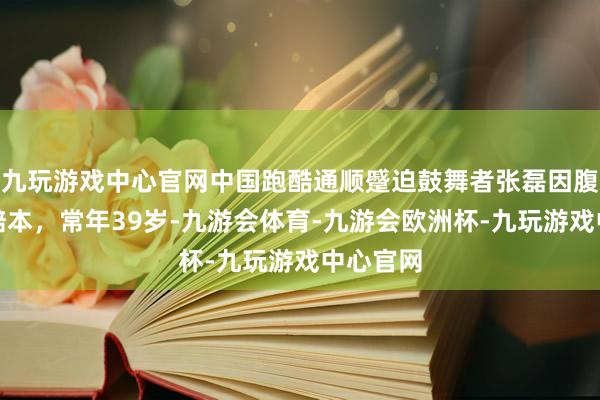 九玩游戏中心官网中国跑酷通顺蹙迫鼓舞者张磊因腹黑疾病赔本，常年39岁-九游会体育-九游会欧洲杯-九玩游戏中心官网