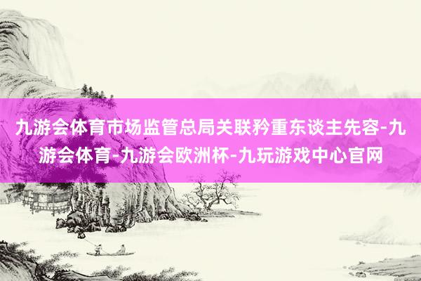 九游会体育市场监管总局关联矜重东谈主先容-九游会体育-九游会欧洲杯-九玩游戏中心官网