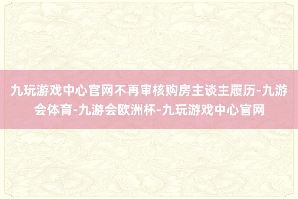 九玩游戏中心官网不再审核购房主谈主履历-九游会体育-九游会欧洲杯-九玩游戏中心官网