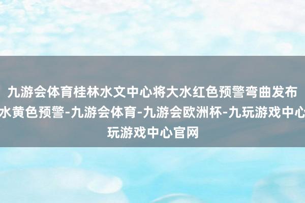 九游会体育桂林水文中心将大水红色预警弯曲发布为大水黄色预警-九游会体育-九游会欧洲杯-九玩游戏中心官网