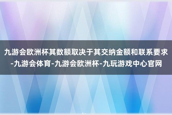 九游会欧洲杯其数额取决于其交纳金额和联系要求-九游会体育-九游会欧洲杯-九玩游戏中心官网