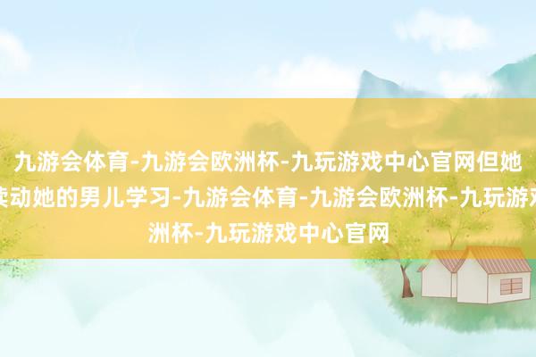 九游会体育-九游会欧洲杯-九玩游戏中心官网但她永恒在饱读动她的男儿学习-九游会体育-九游会欧洲杯-九玩游戏中心官网