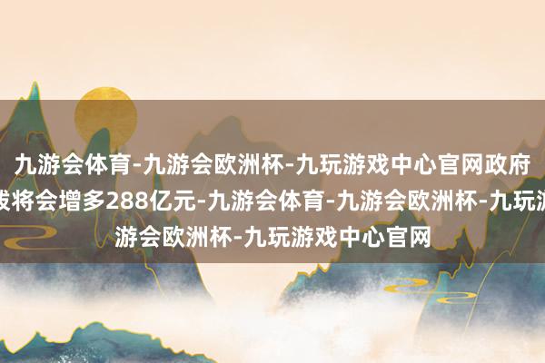 九游会体育-九游会欧洲杯-九玩游戏中心官网政府的退休金支拨将会增多288亿元-九游会体育-九游会欧洲杯-九玩游戏中心官网