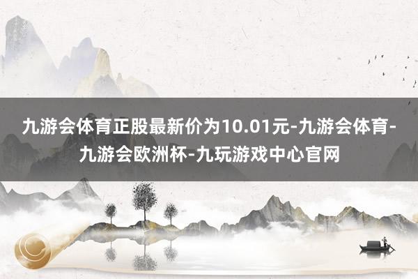 九游会体育正股最新价为10.01元-九游会体育-九游会欧洲杯-九玩游戏中心官网