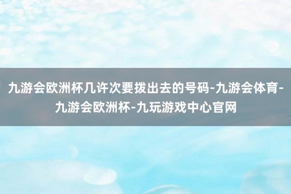 九游会欧洲杯几许次要拨出去的号码-九游会体育-九游会欧洲杯-九玩游戏中心官网