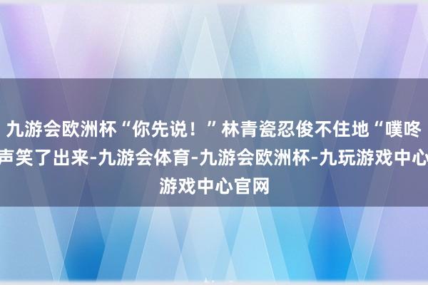 九游会欧洲杯“你先说！”林青瓷忍俊不住地“噗咚”一声笑了出来-九游会体育-九游会欧洲杯-九玩游戏中心官网