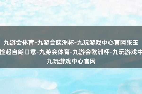 九游会体育-九游会欧洲杯-九玩游戏中心官网张玉祥重新捡起自餬口意-九游会体育-九游会欧洲杯-九玩游戏中心官网