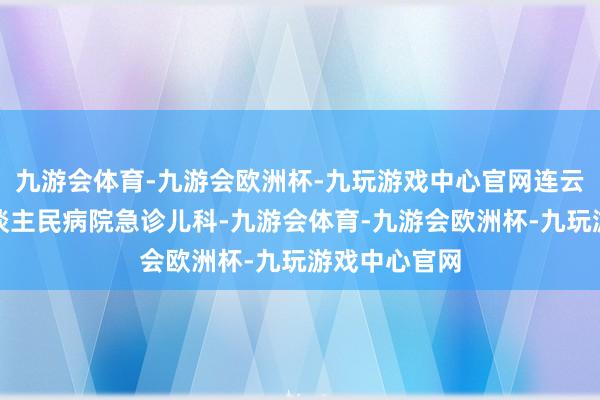 九游会体育-九游会欧洲杯-九玩游戏中心官网连云港市第一东谈主民病院急诊儿科-九游会体育-九游会欧洲杯-九玩游戏中心官网