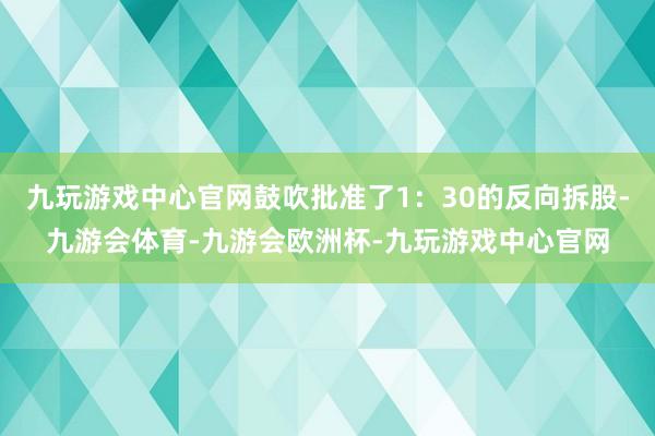 九玩游戏中心官网鼓吹批准了1：30的反向拆股-九游会体育-九游会欧洲杯-九玩游戏中心官网