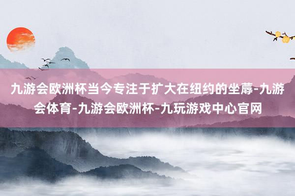 九游会欧洲杯当今专注于扩大在纽约的坐蓐-九游会体育-九游会欧洲杯-九玩游戏中心官网